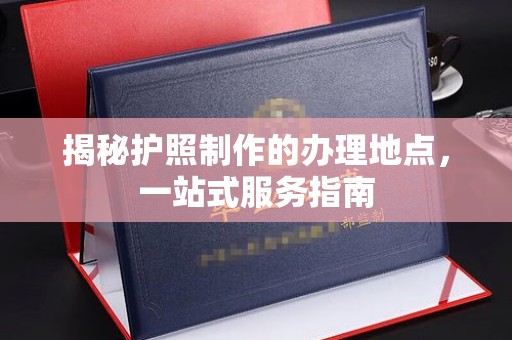 赣州揭秘护照制作的办理地点，一站式服务指南
